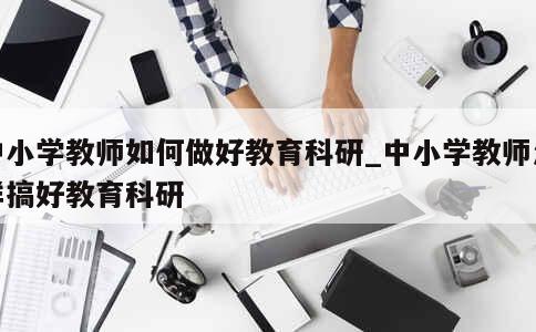 中小学教师如何做好教育科研_中小学教师怎样搞好教育科研 第1张