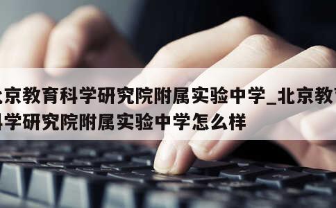 北京教育科学研究院附属实验中学_北京教育科学研究院附属实验中学怎么样 第1张