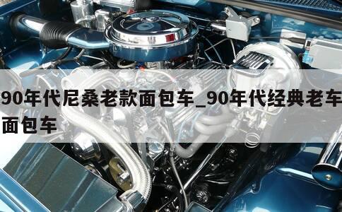 90年代尼桑老款面包车_90年代经典老车面包车 第1张