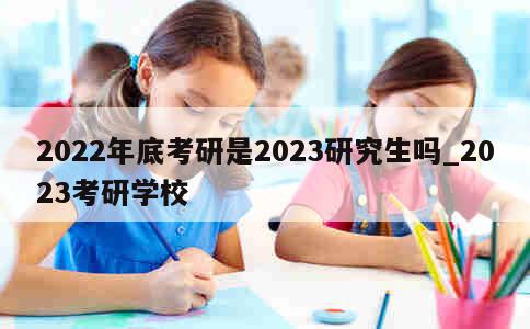 2022年底考研是2023研究生吗_2023考研学校 第1张