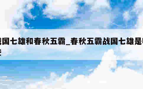 战国七雄和春秋五霸_春秋五霸战国七雄是哪些 第1张