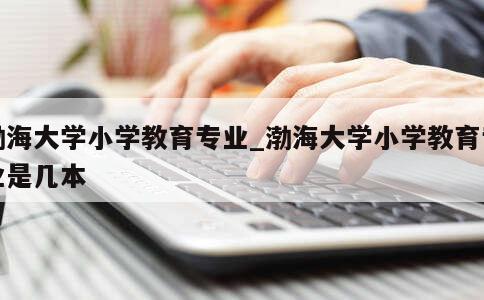 渤海大学小学教育专业_渤海大学小学教育专业是几本 第1张