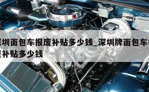 深圳面包车报废补贴多少钱_深圳牌面包车报废补贴多少钱 第1张