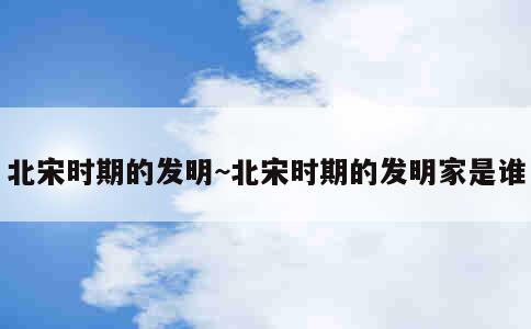 北宋时期的发明~北宋时期的发明家是谁 第2张