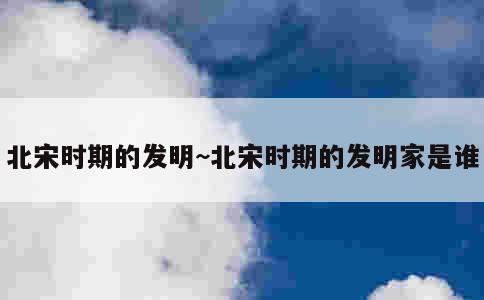 北宋时期的发明~北宋时期的发明家是谁 第3张