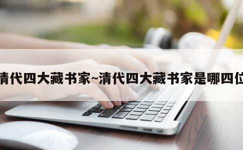 清代四大藏书家~清代四大藏书家是哪四位 第3张