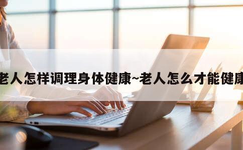 老人怎样调理身体健康~老人怎么才能健康 第3张