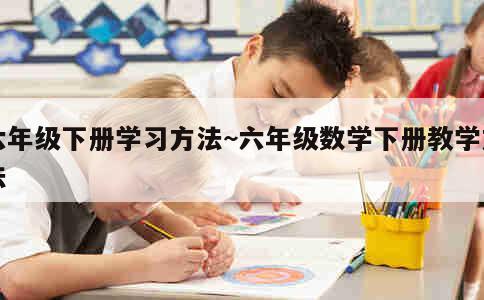 六年级下册学习方法~六年级数学下册教学方法 第1张