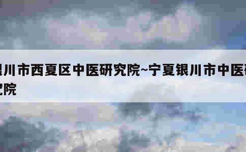 银川市西夏区中医研究院~宁夏银川市中医研究院 第1张