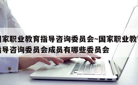 国家职业教育指导咨询委员会~国家职业教育指导咨询委员会成员有哪些委员会 第3张