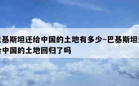 巴基斯坦还给中国的土地有多少~巴基斯坦送给中国的土地回归了吗 第1张