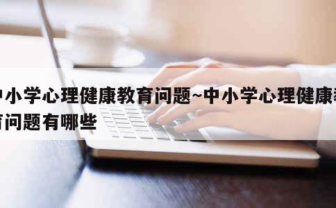 中小学心理健康教育问题~中小学心理健康教育问题有哪些 第1张