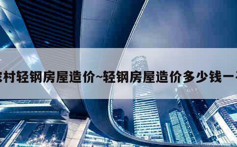 农村轻钢房屋造价~轻钢房屋造价多少钱一平 第1张