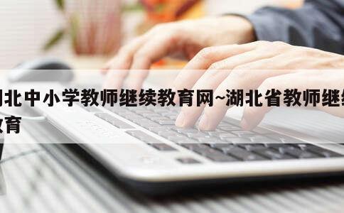 湖北中小学教师继续教育网~湖北省教师继续教育 第1张