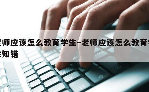 老师应该怎么教育学生~老师应该怎么教育学生知错 第1张