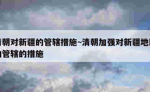 清朝对新疆的管辖措施~清朝加强对新疆地区的管辖的措施 第1张