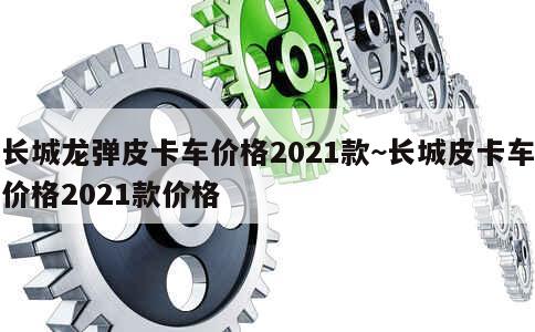 长城龙弹皮卡车价格2021款~长城皮卡车价格2021款价格 第1张