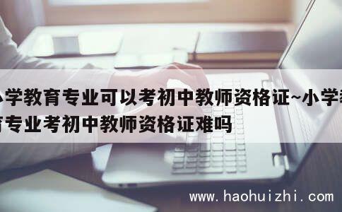 小学教育专业可以考初中教师资格证~小学教育专业考初中教师资格证难吗 第1张