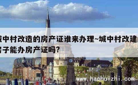 城中村改造的房产证谁来办理~城中村改建的房子能办房产证吗? 第1张