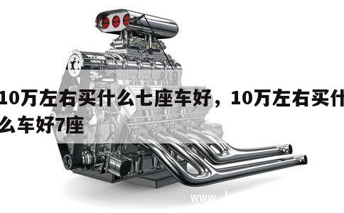 10万左右买什么七座车好，10万左右买什么车好7座 第1张