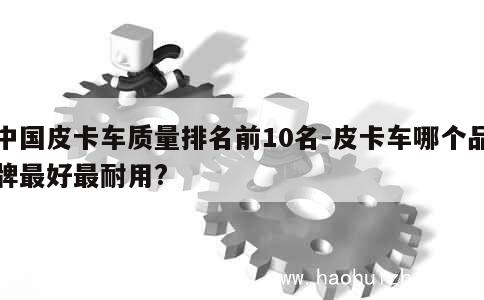 中国皮卡车质量排名前10名-皮卡车哪个品牌最好最耐用? 第1张