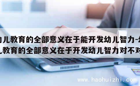 幼儿教育的全部意义在于能开发幼儿智力-幼儿教育的全部意义在于开发幼儿智力对不对 第1张