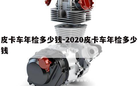 皮卡车年检多少钱-2020皮卡车年检多少钱 第1张