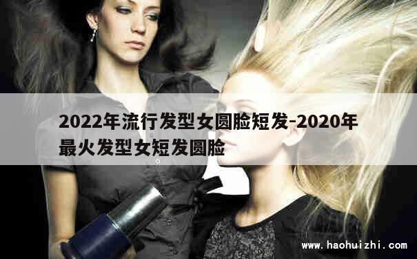 2022年流行发型女圆脸短发-2020年最火发型女短发圆脸 第1张