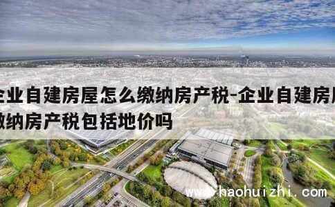 企业自建房屋怎么缴纳房产税-企业自建房屋缴纳房产税包括地价吗 第1张