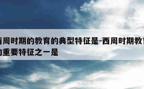 西周时期的教育的典型特征是-西周时期教育的重要特征之一是 第1张