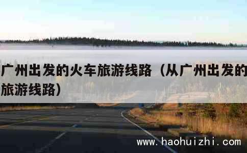 从广州出发的火车旅游线路（从广州出发的高铁旅游线路） 第1张