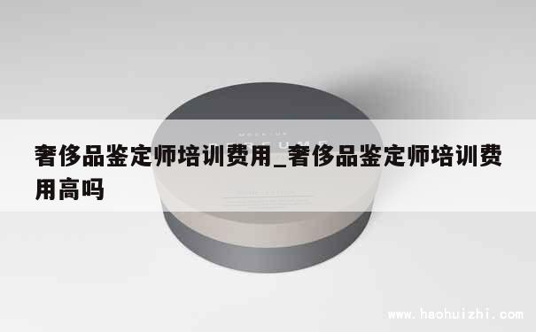 奢侈品鉴定师培训费用_奢侈品鉴定师培训费用高吗 第1张