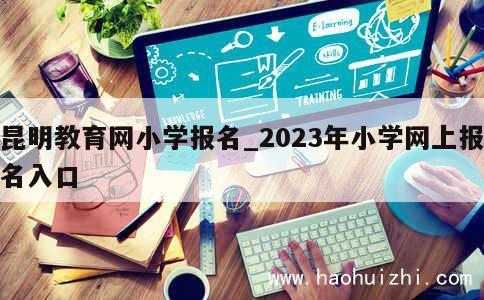 昆明教育网小学报名_2023年小学网上报名入口 第1张