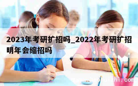 2023年考研扩招吗_2022年考研扩招明年会缩招吗 第1张