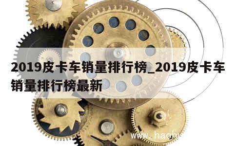 2019皮卡车销量排行榜_2019皮卡车销量排行榜最新 第1张