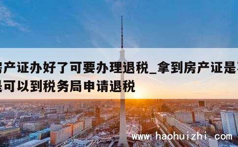 房产证办好了可要办理退税_拿到房产证是不是可以到税务局申请退税 第1张