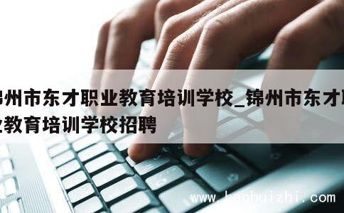 锦州市东才职业教育培训学校_锦州市东才职业教育培训学校招聘 第1张