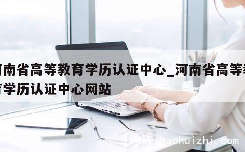 河南省高等教育学历认证中心_河南省高等教育学历认证中心网站 第1张