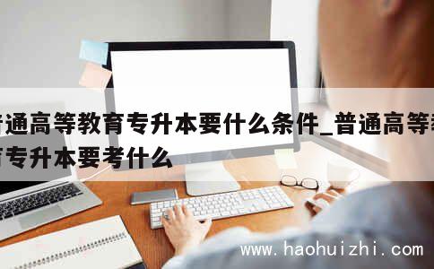 普通高等教育专升本要什么条件_普通高等教育专升本要考什么 第1张