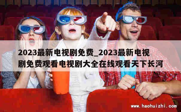 2023最新电视剧免费_2023最新电视剧免费观看电视剧大全在线观看天下长河