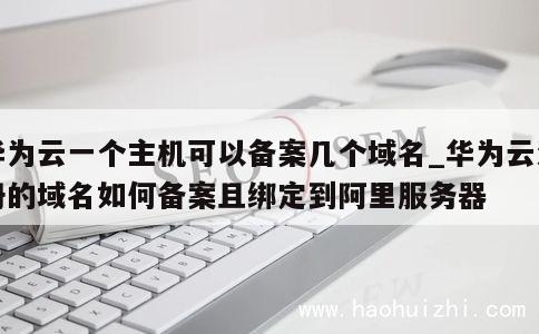 华为云一个主机可以备案几个域名_华为云注册的域名如何备案且绑定到阿里服务器