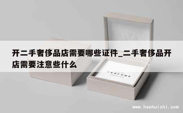 开二手奢侈品店需要哪些证件_二手奢侈品开店需要注意些什么