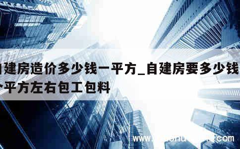 自建房造价多少钱一平方_自建房要多少钱一个平方左右包工包料