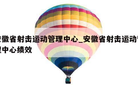 安徽省射击运动管理中心_安徽省射击运动管理中心绩效