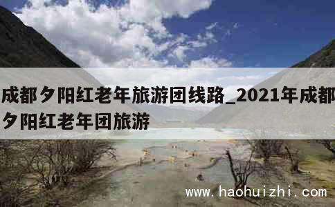 成都夕阳红老年旅游团线路_2021年成都夕阳红老年团旅游 第1张