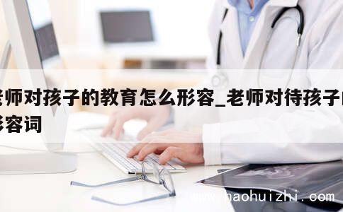 老师对孩子的教育怎么形容_老师对待孩子的形容词 第1张