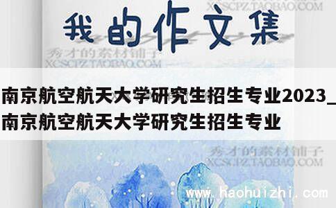 南京航空航天大学研究生招生专业2023_南京航空航天大学研究生招生专业 第1张