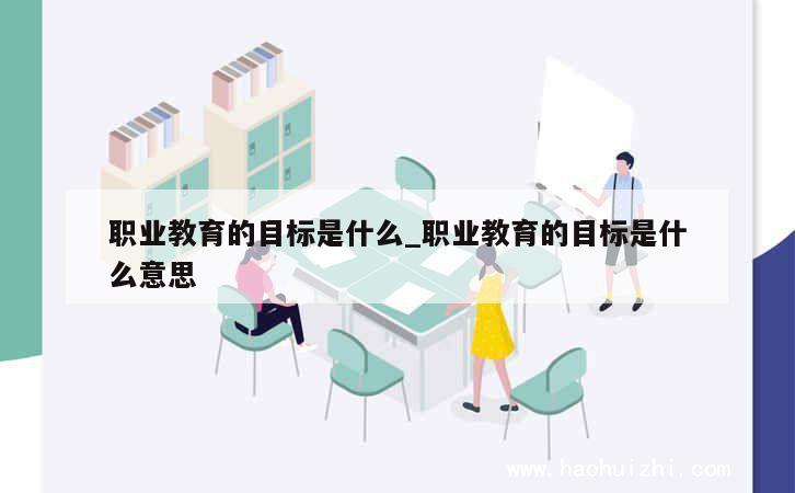 职业教育的目标是什么_职业教育的目标是什么意思 第1张