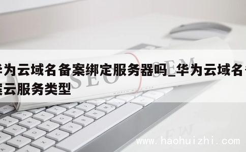 华为云域名备案绑定服务器吗_华为云域名备案云服务类型 第1张