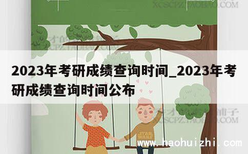 2023年考研成绩查询时间_2023年考研成绩查询时间公布 第1张